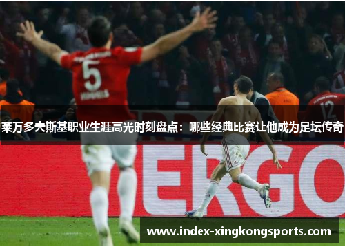 莱万多夫斯基职业生涯高光时刻盘点：哪些经典比赛让他成为足坛传奇