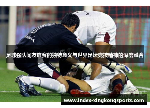 足球强队间友谊赛的独特意义与世界足坛竞技精神的深度融合