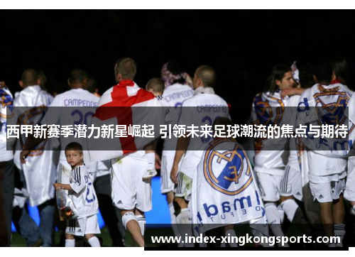 西甲新赛季潜力新星崛起 引领未来足球潮流的焦点与期待
