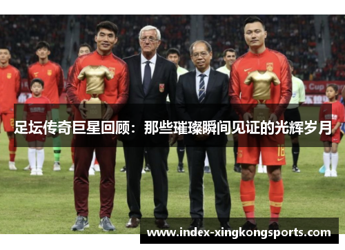 足坛传奇巨星回顾：那些璀璨瞬间见证的光辉岁月