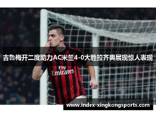 吉鲁梅开二度助力AC米兰4-0大胜拉齐奥展现惊人表现