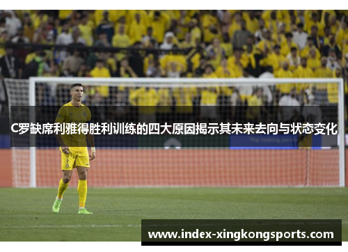C罗缺席利雅得胜利训练的四大原因揭示其未来去向与状态变化