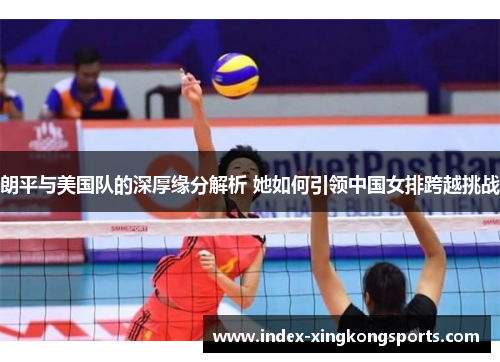朗平与美国队的深厚缘分解析 她如何引领中国女排跨越挑战